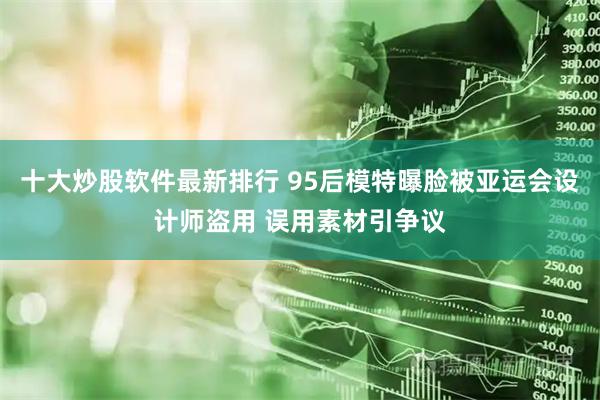 十大炒股软件最新排行 95后模特曝脸被亚运会设计师盗用 误用素材引争议