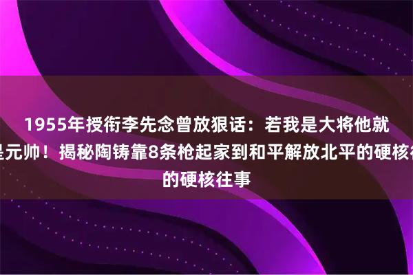 1955年授衔李先念曾放狠话：若我是大将他就该是元帅！揭秘陶铸靠8条枪起家到和平解放北平的硬核往事