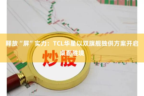 释放“屏”实力：TCL华星以双旗舰独供方案开启桌面胜境