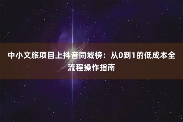 中小文旅项目上抖音同城榜:从0到1的低成本全流程操作指南