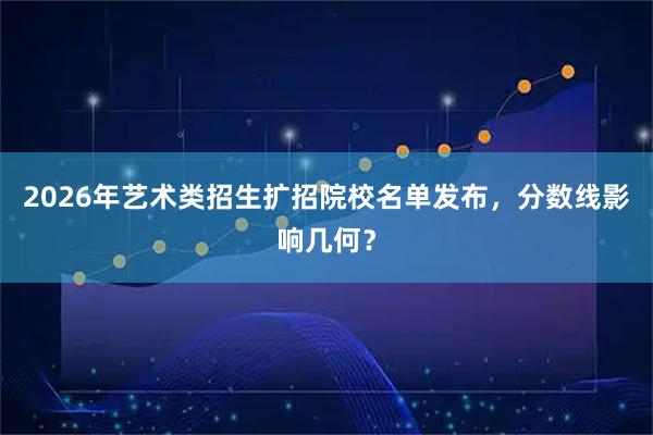 2026年艺术类招生扩招院校名单发布，分数线影响几何？