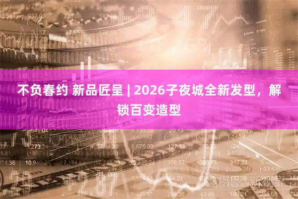 不负春约 新品匠呈 | 2026子夜城全新发型，解锁百变造型