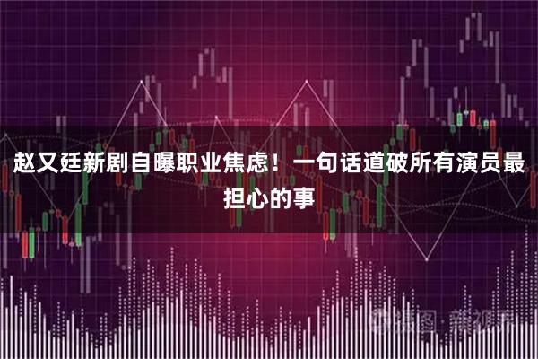 赵又廷新剧自曝职业焦虑！一句话道破所有演员最担心的事