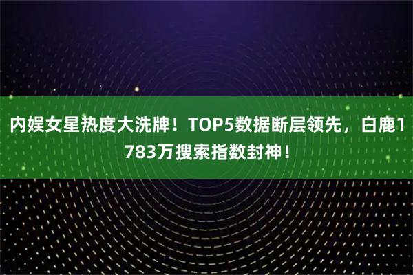 内娱女星热度大洗牌！TOP5数据断层领先，白鹿1783万搜索指数封神！