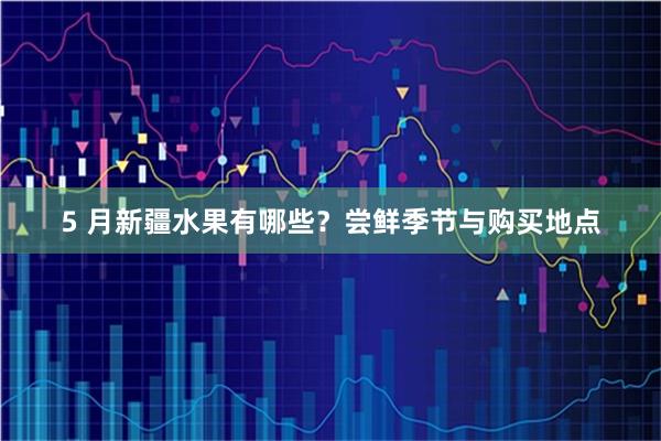 5 月新疆水果有哪些？尝鲜季节与购买地点