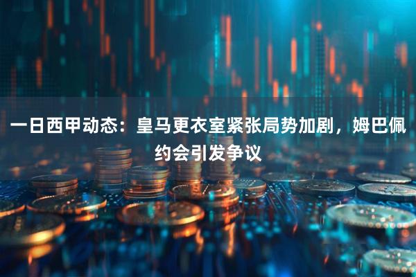 一日西甲动态：皇马更衣室紧张局势加剧，姆巴佩约会引发争议